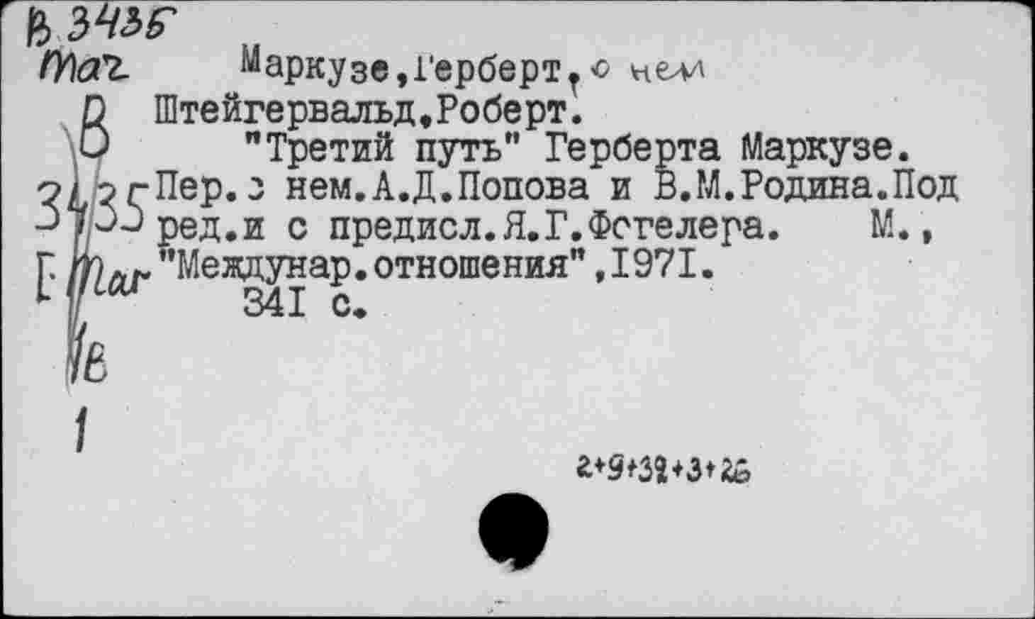 ﻿Маркузе,Герберттс нелд
6 Штейгервальд,Роберт.
"Третий путь" Герберта Маркузе.
о/ эгПер.з нем.А.Д.Попова и В.М.Родина.Под риред.и с предисл.Я.Г.Фогелера. М.,
Г. по л/. "Междунар. отношения" ,1971.
— у«-— рсд.и и и [.^"Междунар
